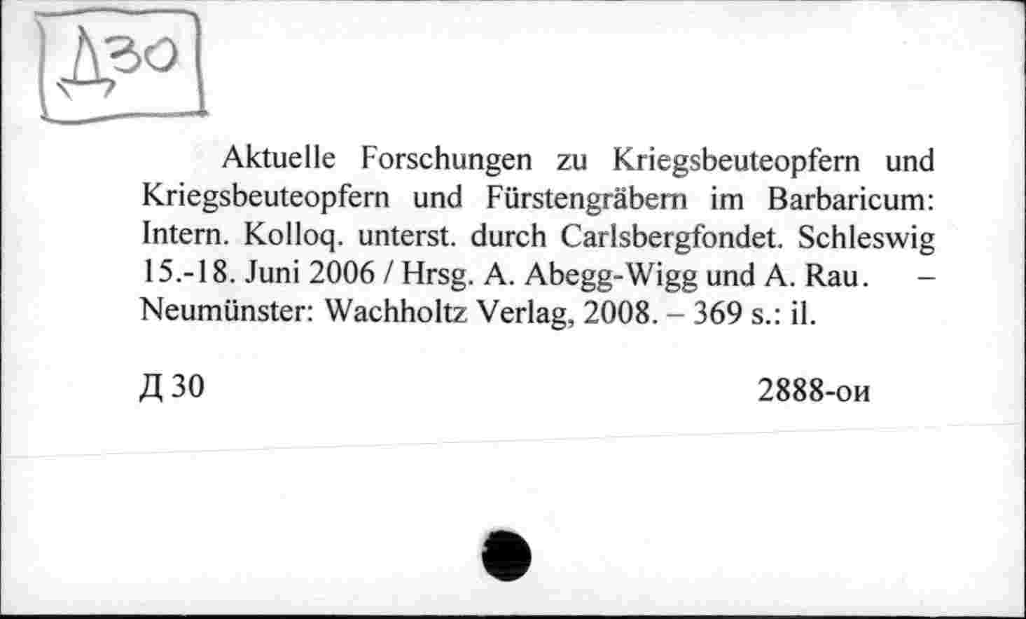 ﻿Aktuelle Forschungen zu Kriegsbeuteopfern und Kriegsbeuteopfern und Fürstengräbem im Barbaricum: Intern. Kolloq. unterst. durch Carlsbergfondet. Schleswig 15.-18. Juni 2006 / Hrsg. A. Abegg-Wigg und A. Rau. -Neumünster: Wachholtz Verlag, 2008. - 369 s.: il.
Д30
2888-ои